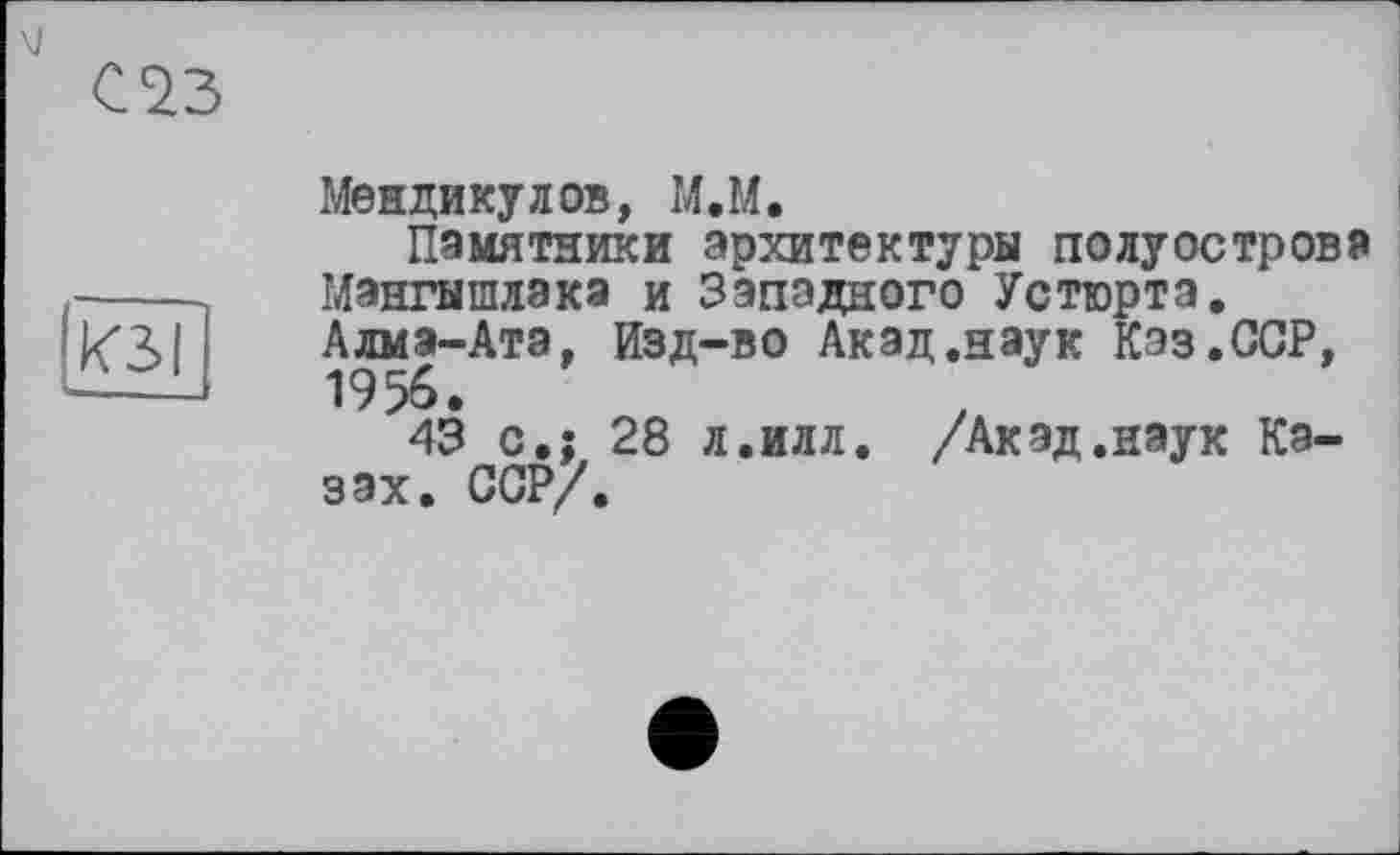 ﻿С23
КЗ!
Мендикулов, М.М.
Памятники архитектуры полуострова Мангышлака и Западного Устюрта, Алма-Ата. Изд-во Акад.наук Кэз.ССР, 19%.
43 с»: 28 л.илл. /Акад.наук Казах. ССР/.